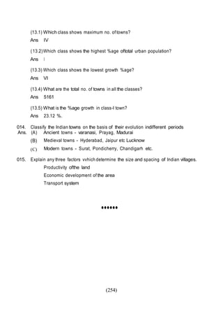 (254)
(13.1) Which class shows maximum no. of towns?
Ans IV
(13.2)Which class shows the highest %age oftotal urban population?
Ans I
(13.3) Which class shows the lowest growth %age?
Ans VI
(13.4) What are the total no. of towns in all the classes?
Ans 5161
(13.5) What is the %age growth in class-I town?
Ans 23.12 %.
014. Classify the Indian towns on the basis of their evolution indifferent periods
Ans. (A)
(B)
(C)
Ancient towns - varanasi, Prayag, Madurai
Medieval towns - Hyderabad, Jaipur etc Lucknow
Modern towns - Surat, Pondicherry, Chandigarh etc.
015. Explain any three factors vvhich determine the size and spacing of Indian villages.
Productivity ofthe land
Economic development of the area
Transport system
••••••
 