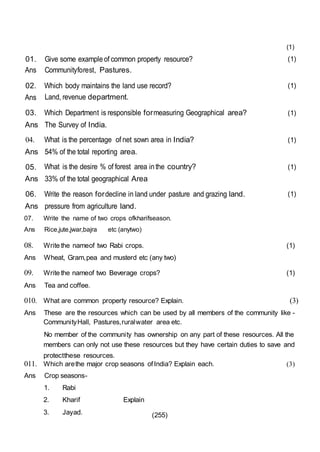 (255)
01.
Ans
Give some exampleof common property resource?
Communityforest, Pastures.
(1)
02.
Ans
Which body maintains the land use record?
Land, revenue department.
(1)
03. Which Department is responsible formeasuring Geographical area? (1)
Ans The Survey of India.
04. What is the percentage of net sown area in India? (1)
Ans 54% of the total reporting area.
05. What is the desire % of forest area inthe country? (1)
Ans 33% of the total geographical Area
06. Write the reason fordecline in land under pasture and grazing land. (1)
Ans pressure from agriculture land.
07. Write the name of two crops ofkharifseason.
Ans Rice,jute,jwar,bajra etc (anytwo)
(1)
08. Write the nameof two Rabi crops.
Ans Wheat, Gram,pea and musterd etc (any two)
(1)
09. Write the nameof two Beverage crops?
Ans Tea and coffee.
(1)
010. What are common property resource? Explain. (3)
Ans These are the resources which can be used by all members of the community like -
CommunityHall, Pastures,ruralwater area etc.
No member of the community has ownership on any part of these resources. All the
members can only not use these resources but they have certain duties to save and
protectthese resources.
011. Which arethe major crop seasons ofIndia? Explain each.
Ans Crop seasons-
1. Rabi
2. Kharif Explain
3. Jayad.
(3)
 