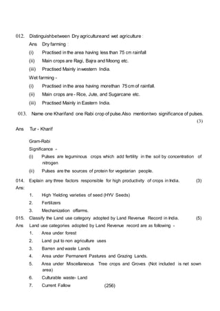 (256)
012. Distinguishbetween Dry agricultureand wet agriculture :
Ans Dry farming :
(i) Practised in the area having less than 75 cm rainfall
(ii) Main crops are Ragi, Bajra and Moong etc.
(iii) Practised Mainly inwestern India.
Wet farming -
(i) Practised in the area having morethan 75 cm of rainfall.
(ii) Main crops are - Rice, Jute, and Sugarcane etc.
(iii) Practised Mainly in Eastern India.
013. Name one Kharifand one Rabi crop of pulse.Also mentiontwo significance of pulses.
(3)
Ans Tur - Kharif
Gram-Rabi
Significance -
(i) Pulses are leguminous crops which add fertility in the soil by concentration of
nitrogen
(ii) Pulses are the sources of protein for vegetarian people.
014. Explain any three factors responsible for high productivity of crops in India. (3)
Ans:
1. High Yielding varieties of seed (HYV Seeds)
2. Fertilizers
3. Mechanization offarms.
015. Classify the Land use category adopted by Land Revenue Record in India. (5)
Ans Land use categories adopted by Land Revenue record are as following -
1. Area under forest
2. Land put to non agriculture uses
3. Barren and waste Lands
4. Area under Permanent Pastures and Grazing Lands.
5. Area under Miscellaneous Tree crops and Groves (Not included is net sown
area)
6. Culturable waste- Land
7. Current Fallow
 