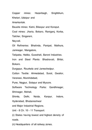 Copper mines: Hazaribagh, Singhbhum,
Khetari, Udaipur and
Amarkantak.
Bauxite mines: Katni, Bilaspur and Koraput.
Coal mines: Jharia, Bokaro, Raniganj, Korba,
Talcher, Singareni,
Neyveli.
Oil Refineries: Bhatinda, Panipat, Mathura,
Jamnager, Mangalore,
Tatipaka, Haldia, Guwahati, Baroni Industries.
Iron and Steel Plants: Bhadravati, Bhilai,
Bokaro.
Durgapur, Rourkela and Jameshedpur.
Cotton Textile: Ahmedabad, Surat, Gwalior,
Varanasi, Murshidabad,
Pune, Nagpur, Solapur and Mysore.
Software Technology Parks: Gandhinager,
Shrinager, Mohali,
Shimla, Delhi, Noida, Kanpur, Indore,
Hyderabad, Bhubaneshwar
and Major Industrial Regions.
Unit - 8 Ch. 10 - 11 Transport:
(i) States having lowest and highest density of
roads.
(ii) Headquarters of all railway zones.
 