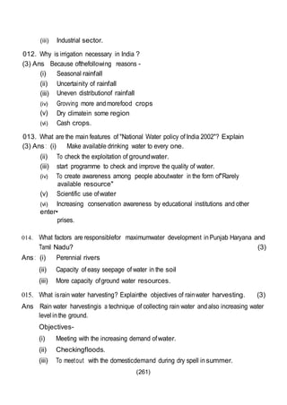 (261)
(iii) Industrial sector.
012. Why is irrigation necessary in India ?
(3) Ans Because ofthefollowing reasons -
(i) Seasonal rainfall
(ii) Uncertainity of rainfall
(iii) Uneven distributionof rainfall
(iv) Grovving more andmorefood crops
(v) Dry climatein some region
(vi) Cash crops.
013. What are the main features of "National Water policy of India 2002"? Explain
(3) Ans : (i) Make available drinking water to every one.
(ii) To check the exploitation of groundwater.
(iii) start programme to check and improve the quality of water.
(iv) To create awareness among people aboutwater in the form of"Rarely
available resource"
(v) Scientific use ofwater
(vi) Increasing conservation awareness by educational institutions and other
enter•
prises.
014. What factors are responsiblefor maximumwater development inPunjab Haryana and
Tamil Nadu? (3)
Ans : (i) Perennial rivers
(ii) Capacity of easy seepage of water in the soil
(iii) More capacity ofground water resources.
015. What israin water harvesting? Explainthe objectives of rainwater harvesting. (3)
Ans Rain water harvestingis a technique of collecting rain water andalso increasing water
level inthe ground.
Objectives-
(i) Meeting with the increasing demand ofwater.
(ii) Checkingfloods.
(iii) To meetout with the domesticdemand during dry spell insummer.
 