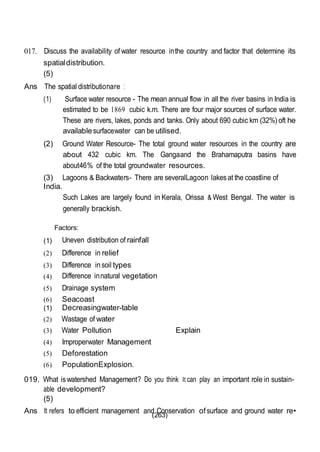 (263)
017. Discuss the availability of water resource inthe country and factor that determine its
spatialdistribution.
(5)
Ans The spatial distributionare :
(1) Surface water resource - The mean annual flow in all the river basins in India is
estimated to be 1869 cubic k.m. There are four major sources of surface water.
These are rivers, lakes, ponds and tanks. Only about 690 cubic km (32%) oft he
availablesurfacewater can be utilised.
(2) Ground Water Resource- The total ground water resources in the country are
about 432 cubic km. The Gangaand the Brahamaputra basins have
about46% of the total groundwater resources.
(3) Lagoons & Backwaters- There are severalLagoon lakesat the coastline of
India.
Such Lakes are largely found in Kerala, Orissa & West Bengal. The water is
generally brackish.
Factors:
(1) Uneven distribution of rainfall
(2) Difference in relief
(3) Difference insoil types
(4) Difference innatural vegetation
(5) Drainage system
(6) Seacoast
(1) Decreasingwater-table
(2) Wastage of water
(3) Water Pollution Explain
(4) Improperwater Management
(5) Deforestation
(6) PopulationExplosion.
019. What iswatershed Management? Do you think It can play an important role in sustain-
able development?
(5)
Ans It refers to efficient management and Conservation ofsurface and ground water re•
 