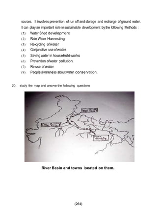 (264)
sources. It involves prevention of run off and storage and recharge of ground water.
It can play an important role insustainable development bythe following Methods :
(1) Water Shed development
(2) Rain Water Harvesting
(3) Re-cycling ofwater
(4) Conjunctive useofwater
(5) Savingwater inhouseholdworks
(6) Prevention ofwater pollution
(7) Re-use ofwater
(8) People awareness about water conservation.
20. study the map and ansvverthe following questions
River Basin and towns located on them.
 