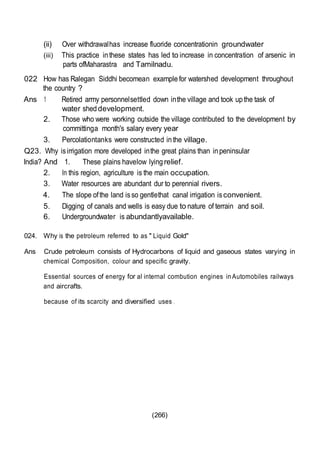 (266)
(ii) Over withdrawalhas increase fluoride concentrationin groundwater
(iii) This practice inthese states has led to increase in concentration of arsenic in
parts ofMaharastra and Tamilnadu.
022 How has Ralegan Siddhi becomean examplefor watershed development throughout
the country ?
Ans 1 Retired army personnelsettled down inthe village and took upthe task of
water sheddevelopment.
2. Those who were working outside the village contributed to the development by
committinga month's salary every year
3. Percolationtanks were constructed inthe village.
Q23. Why isirrigation more developed inthe great plains than inpeninsular
India? And 1. These plains havelow lyingrelief.
2. In this region, agriculture is the main occupation.
3. Water resources are abundant dur to perennial rivers.
4. The slope ofthe land isso gentlethat canal irrigation isconvenient.
5. Digging of canals and wells is easy due to nature of terrain and soil.
6. Undergroundwater is abundantlyavailable.
024. Why is the petroleum referred to as " Liquid Gold"
Ans Crude petroleum consists of Hydrocarbons of liquid and gaseous states varying in
chemical Composition, colour and specific gravity.
Essential sources of energy for al internal combution engines in Automobiles railways
and aircrafts.
because of its scarcity and diversified uses .
 