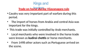 Kings and
traders
Trade on horse during Vijayanagara rule
• Cavalry was very important part of warfare during this
period.
• The import of horses from Arabia and central Asia was
important for the kings.
• This trade was initially controlled by Arab merchants.
• Local merchants who were involved in the horse trade
were known as kudirai chettis or horse merchants.
• From 1498 other actors such as Portuguese arrived on
the scene.
 