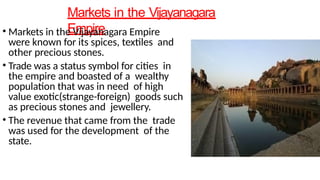 Markets in the Vijayanagara
Empire
• Markets in the Vijayanagara Empire
were known for its spices, textiles and
other precious stones.
• Trade was a status symbol for cities in
the empire and boasted of a wealthy
population that was in need of high
value exotic(strange-foreign) goods such
as precious stones and jewellery.
• The revenue that came from the trade
was used for the development of the
state.
 