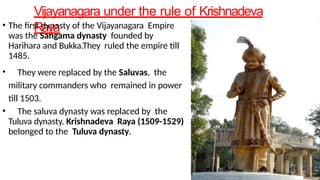Vijayanagara under the rule of Krishnadeva
Raya
• The first dynasty of the Vijayanagara Empire
was the Sangama dynasty founded by
Harihara and Bukka.They ruled the empire till
1485.
• They were replaced by the Saluvas, the
military commanders who remained in power
till 1503.
• The saluva dynasty was replaced by the
Tuluva dynasty. Krishnadeva Raya (1509-1529)
belonged to the Tuluva dynasty.
 