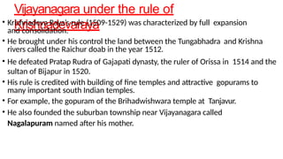 Vijayanagara under the rule of
Krishnadevaraya
• Krishnadeva Raya’s rule (1509-1529) was characterized by full expansion
and consolidation.
• He brought under his control the land between the Tungabhadra and Krishna
rivers called the Raichur doab in the year 1512.
• He defeated Pratap Rudra of Gajapati dynasty, the ruler of Orissa in 1514 and the
sultan of Bijapur in 1520.
• His rule is credited with building of fine temples and attractive gopurams to
many important south Indian temples.
• For example, the gopuram of the Brihadwishwara temple at Tanjavur.
• He also founded the suburban township near Vijayanagara called
Nagalapuram named after his mother.
 