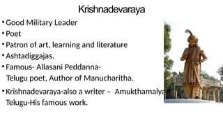 Krishnadevaraya
•Good Military Leader
•Poet
•Patron of art, learning and literature
•Ashtadiggajas.
•Famous- Allasani Peddanna-
Telugu poet, Author of Manucharitha.
•Krishnadevaraya-also a writer – Amukthamalyada in
Telugu-His famous work.
 
