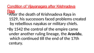 Condition of Vijayanagara after Krishnadeva
Raya
•After the death of Krishnadeva Raya in
1529, his successors faced problems created
by rebellious nayakas or military chiefs.
•By 1542 the control of the empire came
under another ruling lineage, the Aravidu,
which continued till the end of the 17th
century.
 