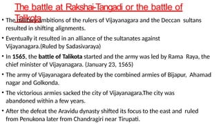 The battle at Rakshai-Tangadi or the battle of
Talikota
• The military ambitions of the rulers of Vijayanagara and the Deccan sultans
resulted in shifting alignments.
• Eventually it resulted in an alliance of the sultanates against
Vijayanagara.(Ruled by Sadasivaraya)
• In 1565, the battle of Talikota started and the army was led by Rama Raya, the
chief minister of Vijayanagara. (January 23, 1565)
• The army of Vijayanagara defeated by the combined armies of Bijapur, Ahamad
nagar and Golkonda.
• The victorious armies sacked the city of Vijayanagara.The city was
abandoned within a few years.
• After the defeat the Aravidu dynasty shifted its focus to the east and ruled
from Penukona later from Chandragiri near Tirupati.
 