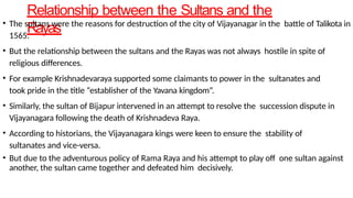 Relationship between the Sultans and the
Rayas
• The sultans were the reasons for destruction of the city of Vijayanagar in the battle of Talikota in
1565.
• But the relationship between the sultans and the Rayas was not always hostile in spite of
religious differences.
• For example Krishnadevaraya supported some claimants to power in the sultanates and
took pride in the title “establisher of the Yavana kingdom”.
• Similarly, the sultan of Bijapur intervened in an attempt to resolve the succession dispute in
Vijayanagara following the death of Krishnadeva Raya.
• According to historians, the Vijayanagara kings were keen to ensure the stability of
sultanates and vice-versa.
• But due to the adventurous policy of Rama Raya and his attempt to play off one sultan against
another, the sultan came together and defeated him decisively.
 