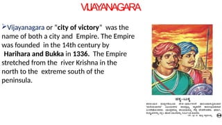 VIJA
Y
ANAGARA
Vijayanagara or “city of victory” was the
name of both a city and Empire. The Empire
was founded in the 14th century by
Harihara and Bukka in 1336. The Empire
stretched from the river Krishna in the
north to the extreme south of the
peninsula.
 