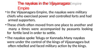 The nayakas in the Vijayanagara
Empire
•In the Vijayanagara Empire, the nayakas were military
chiefs who exercised power and controlled forts and had
armed supporters.
•These chiefs often moved from one place to another and
many a times were accompanied by peasants looking
for fertile land in order to settle.
•The nayakas spoke Telugu or Kannada.Many nayakas
were under the control of the kings of Vijayanagara but
often rebelled and faced military action by the kings.
 