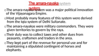 The amara-nayaka
system
oThe amara-nayaka system was a major political innovation
of the Vijayanagara Empire.
oMost probably many features of this system were derived
from the Iqta system of Delhi Sultanate.
oThe amara-nayakas were military commanders. They were
given territories to govern by the raya.
oTheir duty was to collect taxes and other dues from
peasants, craftsmen and traders in the area.
oThey kept part of the revenue for personal use and for
maintaining a stipulated contingent of horses and
elephants.
 