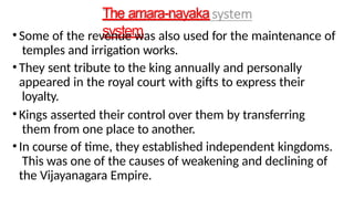 The amara-nayaka
system
•Some of the revenue was also used for the maintenance of
temples and irrigation works.
•They sent tribute to the king annually and personally
appeared in the royal court with gifts to express their
loyalty.
•Kings asserted their control over them by transferring
them from one place to another.
•In course of time, they established independent kingdoms.
This was one of the causes of weakening and declining of
the Vijayanagara Empire.
 