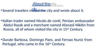 About the
city…….
•Several travelers visited the city and wrote about it.
•Italian trader named Nicolo de conti, Persian ambassador
Abdul Razak and a merchant named Afanasii Nikitin from
Russia, all of whom visited the city in 15th Century.
•Durate Barbosa, Domingo Paes, and Fernao Nuniz from
Portugal, who came in the 16th Century.
 
