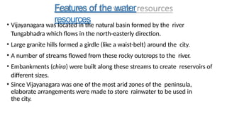 Features of the water
resources
• Vijayanagara was located in the natural basin formed by the river
Tungabhadra which flows in the north-easterly direction.
• Large granite hills formed a girdle (like a waist-belt) around the city.
• A number of streams flowed from these rocky outcrops to the river.
• Embankments (chira) were built along these streams to create reservoirs of
different sizes.
• Since Vijayanagara was one of the most arid zones of the peninsula,
elaborate arrangements were made to store rainwater to be used in
the city.
 