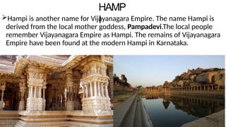 HAMP
I
Hampi is another name for Vijayanagara Empire. The name Hampi is
derived from the local mother goddess, Pampadevi.The local people
remember Vijayanagara Empire as Hampi. The remains of Vijayanagara
Empire have been found at the modern Hampi in Karnataka.
 