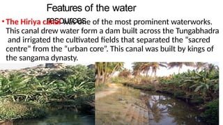 Features of the water
resources
•The Hiriya canal was one of the most prominent waterworks.
This canal drew water form a dam built across the Tungabhadra
and irrigated the cultivated fields that separated the “sacred
centre” from the “urban core”. This canal was built by kings of
the sangama dynasty.
 