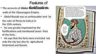 Features of
fortification
• The accounts of Abdur Razzaq about the
walls of the Vijayanagara Empire.
• Abdul Razzak was an ambassador sent by
the ruler of Persia to Calicut in
the 15th century.
• He was greatly impressed by the
fortifications and mentioned seven lines
of the forts.
• He says that the forts were encircled not
only the city but also its agricultural
hinterland and forests.
 