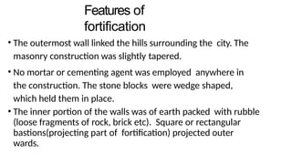 Features of
fortification
• The outermost wall linked the hills surrounding the city. The
masonry construction was slightly tapered.
• No mortar or cementing agent was employed anywhere in
the construction. The stone blocks were wedge shaped,
which held them in place.
• The inner portion of the walls was of earth packed with rubble
(loose fragments of rock, brick etc). Square or rectangular
bastions(projecting part of fortification) projected outer
wards.
 