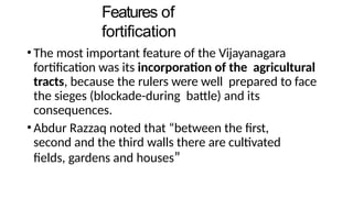 Features of
fortification
• The most important feature of the Vijayanagara
fortification was its incorporation of the agricultural
tracts, because the rulers were well prepared to face
the sieges (blockade-during battle) and its
consequences.
• Abdur Razzaq noted that “between the first,
second and the third walls there are cultivated
fields, gardens and houses”
 