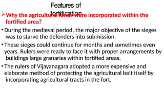 Features of
fortification
Why the agricultural lands were incorporated within the
fortified area?
•During the medieval period, the major objective of the sieges
was to starve the defenders into submission.
•These sieges could continue for months and sometimes even
years. Rulers were ready to face it with proper arrangements by
buildings large granaries within fortified areas.
•The rulers of Vijayanagara adopted a more expensive and
elaborate method of protecting the agricultural belt itself by
incorporating agricultural tracts in the fort.
 