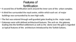 Features of
fortification
• A second line of fortification went around the inner core of the urban complex.
• A third line surrounded the royal centre, within which each set of major
buildings was surrounded by its own high walls.
• The fort was entered through well-guarded gates leading to the major roads.
• Gateways were with defined architectural features. The arch on the gateway
leading into the fortified settlement as well as the dome over the gate is regarded
as typical features of the architecture introduced by the Turkish Sultans.
 