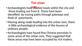 The urban
core
• Archaeologists have studied roads within the city and
those leading out from it. These have been
identified by tracing paths through gateways and
finds of pavements.
• Moving along roads leading into the urban core, there
is little archaeological evidence of the houses of
ordinary people.
• Archaeologists have found fine Chinese porcelain in
some areas of the urban core. They suggested that
these areas may have been occupied by rich traders.
 