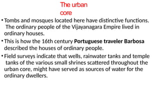 The urban
core
•Tombs and mosques located here have distinctive functions.
The ordinary people of the Vijayanagara Empire lived in
ordinary houses.
•This is how the 16th century Portuguese traveler Barbosa
described the houses of ordinary people.
•Field surveys indicate that wells, rainwater tanks and temple
tanks of the various small shrines scattered throughout the
urban core, might have served as sources of water for the
ordinary dwellers.
 