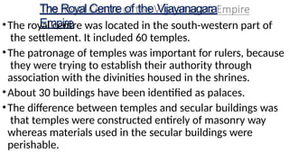 The Royal Centre of the Vijayanagara
Empire
•The royal centre was located in the south-western part of
the settlement. It included 60 temples.
•The patronage of temples was important for rulers, because
they were trying to establish their authority through
association with the divinities housed in the shrines.
•About 30 buildings have been identified as palaces.
•The difference between temples and secular buildings was
that temples were constructed entirely of masonry way
whereas materials used in the secular buildings were
perishable.
 