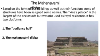 The Mahanavami
dibba
• Based on the form of the buildings as well as their functions some of
structures have been assigned some names. The “king’s palace” is the
largest of the enclosures but was not used as royal residence. It has
two platforms:
1. The “audience hall”
2. The mahanavami dibba
 