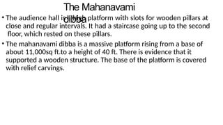 The Mahanavami
dibba
• The audience hall is a high platform with slots for wooden pillars at
close and regular intervals. It had a staircase going up to the second
floor, which rested on these pillars.
• The mahanavami dibba is a massive platform rising from a base of
about 11,000sq ft.to a height of 40 ft. There is evidence that it
supported a wooden structure. The base of the platform is covered
with relief carvings.
 