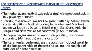 The significance of Mahanavami festival in the Vijayanagara
Empire
•The Mahanavami festival was celebrated with great enthusiasm
in Vijayanagar Empire.
•Literally, mahanavami means the great ninth day. Mahanavami
is a ten day Hindu festival (during September and October)
known variously as Dusehra (Northern India), Durga Puja (in
Bengal) and Navaratri or Mahanavami (in South India).
•The Vijayanagara kings displayed their prestige, power and
suzerainty (domination) on this occasion.
•The ceremonies performed on the occasion included worship
of the image, worship of the state horse and the sacrifice of
buffaloes and other animals.
 