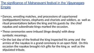 The significance of Mahanavami festival in the Vijayanagara
Empire
• Dances, wrestling matches, and processions of caparisoned
(nettippattam) horses, elephants and chariots and soldiers, as well as
ritual presentations before the king and his guests by the chief
nayakas and subordinate kings marked the occasion.
• These ceremonies were imbued (tinge deeply) with deep
symbolic meanings.
• On the last day of the festival the king inspected his army and the
armies of the nayakas in a grand ceremony in an open field. On this
occasion the nayakas brought rich gifts for the king as well as the
stipulated tribute.
 