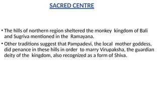 SACRED CENTRE
• The hills of northern region sheltered the monkey kingdom of Bali
and Sugriva mentioned in the Ramayana.
• Other traditions suggest that Pampadevi, the local mother goddess,
did penance in these hills in order to marry Virupaksha, the guardian
deity of the kingdom, also recognized as a form of Shiva.
 