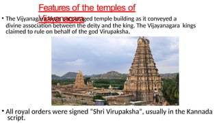 Features of the temples of
Vijayanagara
• The Vijyanagara kings encouraged temple building as it conveyed a
divine association between the deity and the king. The Vijayanagara kings
claimed to rule on behalf of the god Virupaksha.
• All royal orders were signed “Shri Virupaksha”, usually in the Kannada
script.
 
