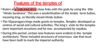 Features of the temples of
Vijayanagara
• Rulers also indicated their close links with the gods by using the title
“Hindu Suratrana”. This was a sanskritisation of the Arabic term Sultan,
meaning king, so literally meant Hindu Sultan.
• The Vijayanagara kings made grants to temples. Temples developed as
centres of social and cultural activities. The king’s visits to the temples
were important occasions and he was accompanied by nayakas.
• During this period, certain new features were evident in the temple
architecture. These included structures of enormous size that must
have been built to mark the imperial authority.
 