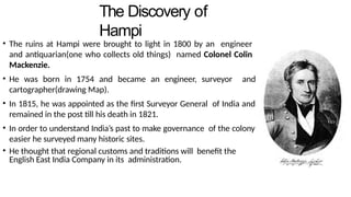The Discovery of
Hampi
• The ruins at Hampi were brought to light in 1800 by an engineer
and antiquarian(one who collects old things) named Colonel Colin
Mackenzie.
• He was born in 1754 and became an engineer, surveyor and
cartographer(drawing Map).
• In 1815, he was appointed as the first Surveyor General of India and
remained in the post till his death in 1821.
• In order to understand India’s past to make governance of the colony
easier he surveyed many historic sites.
• He thought that regional customs and traditions will benefit the
English East India Company in its administration.
 