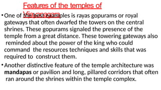 Features of the temples of
Vijayanagara
•One of the best examples is rayas gopurams or royal
gateways that often dwarfed the towers on the central
shrines. These gopurams signaled the presence of the
temple from a great distance. These towering gateways also
reminded about the power of the king who could
command the resources techniques and skills that was
required to construct them.
•Another distinctive feature of the temple architecture was
mandapas or pavilion and long, pillared corridors that often
ran around the shrines within the temple complex.
 