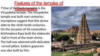 Features of the temples of
Vijayanagara
One of the best examples is the
Virupaksha temple. The Virupaksha
temple was built over centuries.
Inscriptions suggest that this shrine
date to the ninth-tenth centuries.
On the occasion of his coronation,
Krishnadeva Raya built the elaborate
hall in front of the main shrine.
The hall was adorned with delicately
carved pillars. Eastern gopuram.
was also built by him.
 