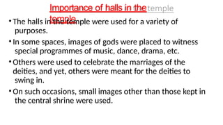 Importance of halls in the
temple
•The halls in the temple were used for a variety of
purposes.
•In some spaces, images of gods were placed to witness
special programmes of music, dance, drama, etc.
•Others were used to celebrate the marriages of the
deities, and yet, others were meant for the deities to
swing in.
•On such occasions, small images other than those kept in
the central shrine were used.
 