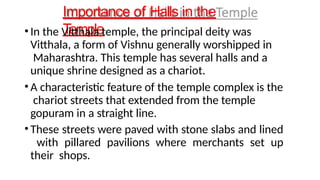 Importance of Halls in the
Temple
• In the Vitthala temple, the principal deity was
Vitthala, a form of Vishnu generally worshipped in
Maharashtra. This temple has several halls and a
unique shrine designed as a chariot.
• A characteristic feature of the temple complex is the
chariot streets that extended from the temple
gopuram in a straight line.
• These streets were paved with stone slabs and lined
with pillared pavilions where merchants set up
their shops.
 