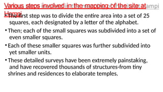 Various steps involved in the mapping of the site at
Hampi
•The first step was to divide the entire area into a set of 25
squares, each designated by a letter of the alphabet.
•Then; each of the small squares was subdivided into a set of
even smaller squares.
•Each of these smaller squares was further subdivided into
yet smaller units.
•These detailed surveys have been extremely painstaking,
and have recovered thousands of structures-from tiny
shrines and residences to elaborate temples.
 