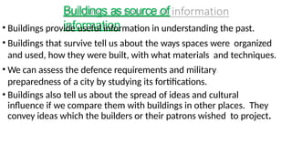 Buildings as source of
information
• Buildings provide useful information in understanding the past.
• Buildings that survive tell us about the ways spaces were organized
and used, how they were built, with what materials and techniques.
• We can assess the defence requirements and military
preparedness of a city by studying its fortifications.
• Buildings also tell us about the spread of ideas and cultural
influence if we compare them with buildings in other places. They
convey ideas which the builders or their patrons wished to project.
 