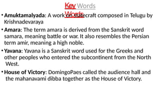 Key
Words
•Amuktamalyada: A work on statecraft composed in Telugu by
Krishnadevaraya
•Amara: The term amara is derived from the Sanskrit word
samara, meaning battle or war. It also resembles the Persian
term amir, meaning a high noble.
•Yavana: Yavana is a Sanskrit word used for the Greeks and
other peoples who entered the subcontinent from the North
West.
•House of Victory: DomingoPaes called the audience hall and
the mahanavami dibba together as the House of Victory.
 