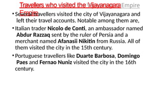 Travellers who visited the Vijayanagara
Empire
• Several travellers visited the city of Vijayanagara and
left their travel accounts. Notable among them are,
• Italian trader Nicolo de Conti, an ambassador named
Abdur Razzaq sent by the ruler of Persia and a
merchant named Afanasii Nikitin from Russia. All of
them visited the city in the 15th century.
• Portuguese travellers like Duarte Barbosa, Domingo
Paes and Fernao Nuniz visited the city in the 16th
century.
 