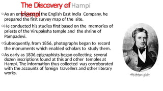 The Discovery of
Hampi
oAs an employee of the English East India Company, he
prepared the first survey map of the site.
oHe conducted his studies first based on the memories of
priests of the Virupaksha temple and the shrine of
Pampadevi.
oSubsequently, from 1856, photographs began to record
the monuments which enabled scholars to study them.
oAs early as 1836,epigraphists began collecting several
dozen inscriptions found at this and other temples at
Hampi. The information thus collected was corroborated
with the accounts of foreign travellers and other literary
works.
 