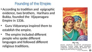 Founding of the Empire
•According to tradition and epigraphic
evidence, two brothers, Harihara and
Bukka, founded the Vijayanagara
Empire in 1336.
• Guru Vidyaranya inspired them to
establish the empire.
• The empire included different
people who spoke different
languages and followed different
religious traditions.
 